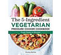 The 5-Ingredient Vegetarian Pressure Cooker Cookbook: Fresh Pressure Cooker Recipes for Meals in Minutes