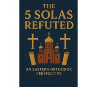 The 5 Solas Refuted: An Eastern Orthodox Perspective (Eastern Orthodoxy for Protestant Inquirers)