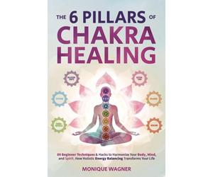 The 6 Pillars of Chakra Healing: 89 Beginner Techniques & Hacks to Harmonize Your Body, Mind, and Spirit. How Holistic Energy Balancing Transforms Your Life