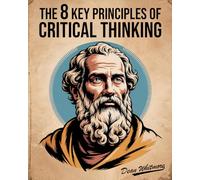 The 8 Key Principles Of Critical Thinking: A Practical Guide To Clear Thinking, Logic, And Problem Solving For Better Decisions. Spot Logical Fallacies & Discover How To Think Critically.