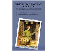 THE 8 LOST ANCIENT SECRETS TO BAKING SOURDOUGH BREAD: Unlocking the secrets to the original ancestral sourdough bread baking recipe