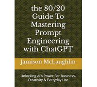 the 80/20 Guide To Mastering Prompt Engineering with ChatGPT: Unlocking AI's Power For Business, Creativity & Everyday Use