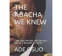 THE ABACHA WE KNEW: (THE GOOD,THE BAD AND THE UGLY SIDE OF A MILITARY DICTATOR)
