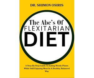 THE ABC’S OF FLEXITARIAN DIET: A Step-By-Step Guide To Eating Mostly Plants While Still Enjoying Meat In A Healthy, Balanced Way
