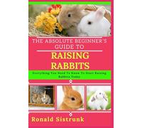 THE ABSOLUTE BEGINNER’S GUIDE TO RAISING RABBITS: Everything You Need To Know To Start Raising Rabbits Today