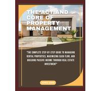 THE ACT AND CORE OF PROPERTY MANAGEMENT: "The Complete Step-by-Step Guide to Managing Rental Properties, Maximizing Cash Flow, and Building Passive Income Through Real Estate Investment"