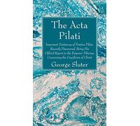 The Acta Pilati: Important Testimony of Pontius Pilate, Recently Discovered, Being His Official Report to the Emperor Tiberius, Concerning the Crucifixion of Christ