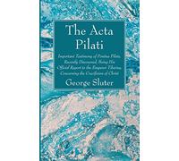 The Acta Pilati: Important Testimony of Pontius Pilate, Recently Discovered, Being His Official Report to the Emperor Tiberius, Concerning the Crucifixion of Christ
