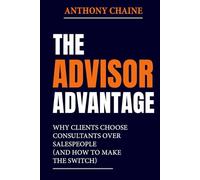 THE ADVISOR ADVANTAGE: Why Clients Choose Consultants Over Salespeople (And How to Make the Switch)