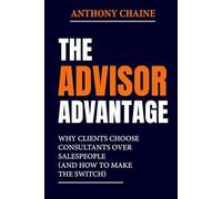 THE ADVISOR ADVANTAGE: Why Clients Choose Consultants Over Salespeople (And How to Make the Switch)