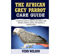 THE AFRICAN GREY PARROT CARE GUIDE: A Complete Guide To African Grey Parrot Care: Training, Feeding, Health, And Creating A Lifelong Bond.