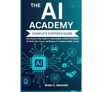 THE AI ACADEMY COMPLETE STARTER'S GUIDE:: Your Step-by-Step Guide to Understanding Artificial Intelligence for Daily Life, Career, and Business No Technical Skills Needed