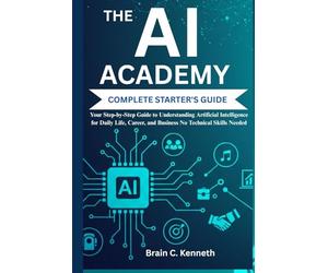 THE AI ACADEMY COMPLETE STARTER'S GUIDE:: Your Step-by-Step Guide to Understanding Artificial Intelligence for Daily Life, Career, and Business No Technical Skills Needed