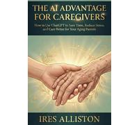 THE AI ADVANTAGE FOR CAREGIVERS: How to Use ChatGPT to Save Time, Reduce Stress, and Care Better for Your Aging Parents