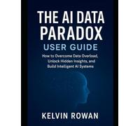The AI Data Paradox User Guide: How to Overcome Data Overload, Unlock Hidden Insights, and Build Intelligent AI Systems