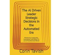 The AI Driven Leader Strategic Decisions in the Automated Era: Mastering Leadership, Innovation, and Ethics in an AI-Transformed World