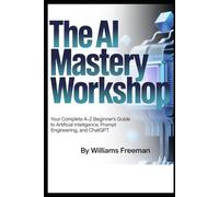 THE AI MASTERY WORKSHOP: Your Complete A- Z Beginner’s Guide to Artificial Intelligence, Prompt Engineering and ChatGpt