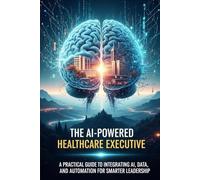 The AI-Powered Healthcare Executive: A Practical Guide to Integrating AI, Data, and Automation for Smarter Leadership (digital transformation healthcare ai)