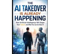 The AI Takeover Is Already Happening: How Artificial Intelligence Will Shape Your Future and What You Can Do About It