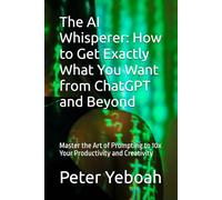The AI Whisperer: How to Get Exactly What You Want from ChatGPT and Beyond: Master the Art of Prompting to 10x Your Productivity and Creativity