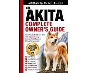 THE AKITA COMPLETE OWNER’S GUIDE: Everything You Need to Know About Akita Puppies, Training, Behavior, Health Care, and Lifelong Companionship