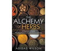 The Alchemy of Herbs - A Beginner's Guide: Healing Herbs to Know, Grow, and Use