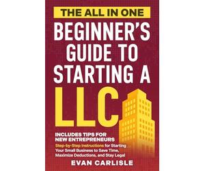 The All In One Beginner's Guide to Starting a LLC: Step-by-step Instructions for Starting Your Small Business to Save Time, Maximize Deductions, and Stay Legal