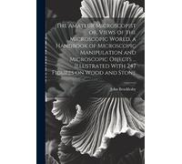 The Amateur Microscopist or, Views of the Microscopic World, a Handbook of Microscopic Manipulation and Microscopic Objects ... Illustrated With 247 Figures on Wood and Stone