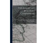 The American Builder's Companion: Or, A System of Architecture, Particularly Adapted to the Present Style of Building; Illustrated With Seventy Copperplate Engravings