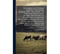 The American Live Stock Manual, Containing Information ... Regarding the Care and Management, Feeding and Rearing, of Horses, Cattle, Sheep and Hogs, ... of All Unruly and Vicious Habits, Etc., Etc