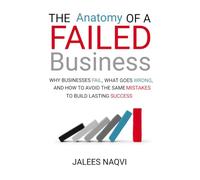 The Anatomy of a Failed Business: Why Businesses FAIL,What Goes Wrong,and how to avoid the same mistakes to build lasting Success