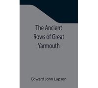 The Ancient Rows of Great Yarmouth; Their names, why so constructed, and what visitors have written about them, also a descriptive sketch of Yarmouth Beach