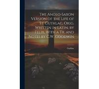 The Anglo-Saxon Version of the Life of St. Guthlac, Orig. Written in Latin, by Felix, With a Tr. and Notes by C.W. Goodwin