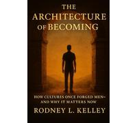 THE ARCHITECTURE OF BECOMING: How Cultures Once Forged Men - and Why It Matters Now