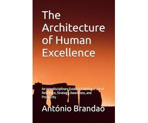 The Architecture of Human Excellence: An Interdisciplinary Guide to Building a Life of Resilience, Strategy, Awareness, and Prosperity