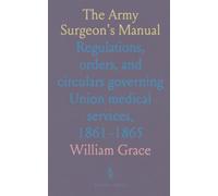 The Army Surgeon's Manual: Regulations, orders, and circulars governing Union medical services, 1861-1865