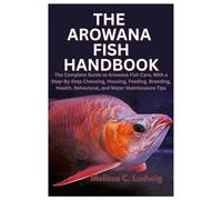 The Arowana Fish Handbook: The Complete Guide to Arowana Fish Care, With a Step-By-Step Choosing, Housing, Feeding, Breeding, Health, Behavioral, and Water Maintenance Tips