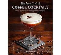 The Art & Craft of Coffee Cocktails – Over 80 Recipes for Mixing Coffee and Liquor