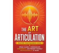 The Art of Articulation: Master Your Business Voice. Speak Clearly, Communicate Confidently, and Present Yourself Professionally at Work