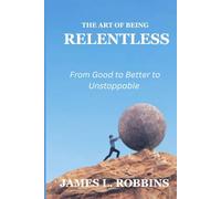 THE ART OF BEING RELENTLESS: From Good to Better to Unstoppable