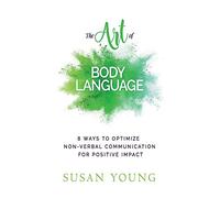 The Art of Body Language: 8 Ways to Optimize Non-verbal Communication for Positive Impact: Volume 3 (The Art of First Impressions for Positive Impact)