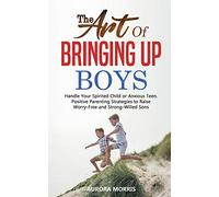 The Art of Bringing Up Boys: Handle Your Spirited Child or Anxious Teen. Positive Parenting Strategies to Raise Worry-Free and Strong-Willed Sons