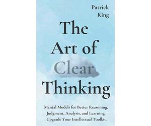 The Art of Clear Thinking: Mental Models for Better Reasoning, Judgment, Analysis, and Learning. Upgrade Your Intellectual Toolkit. (Clear Thinking and Fast Action)
