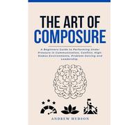 The Art of Composure: A Beginners Guide to Performing Under Pressure in Communication, Conflict, High-Stakes Environments, Problem-Solving and Leadership.