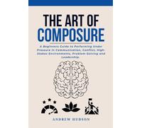 The Art of Composure: A Beginners Guide to Performing Under Pressure in Communication, Conflict, High-Stakes Environments, Problem-Solving and Leadership.