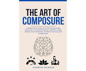 The Art of Composure: A Beginners Guide to Performing Under Pressure in Communication, Conflict, High-Stakes Environments, Problem-Solving and Leadership.