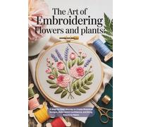 The Art of Embroidering Flowers and Plants: A Step-by-Step Journey to Create Botanical Designs, Build Stitch Confidence, and Bring Nature to Fabric