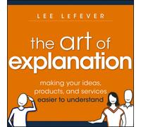 The Art of Explanation : Making your Ideas, Products, and Services Easier to Understand