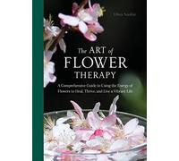 The Art of Flower Therapy: A Comprehensive Guide to Using the Energy of Flowers to Heal, Thrive, and Live a Vibrant Life