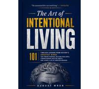 THE ART OF INTENTIONAL LIVING: 101 Timeless Lessons from History’s Greatest Minds for Finding Purpose, Building Resilience, Strengthening Positive Habits, and Living a Life of Greater Meaning
